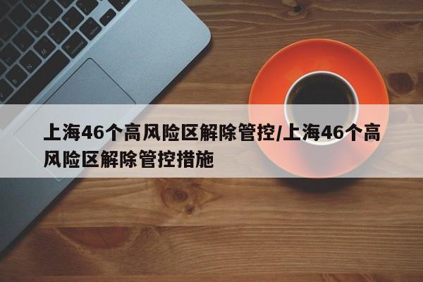 上海46个高风险区解除管控/上海46个高风险区解除管控措施