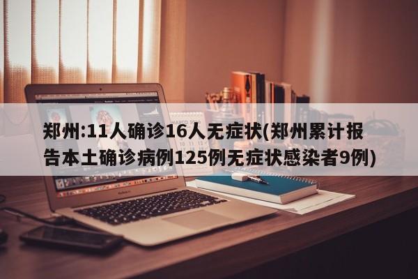 郑州:11人确诊16人无症状(郑州累计报告本土确诊病例125例无症状感染者9例)