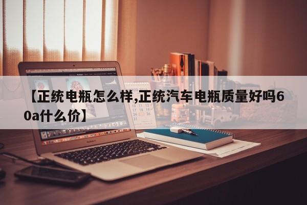 【正统电瓶怎么样,正统汽车电瓶质量好吗60a什么价】