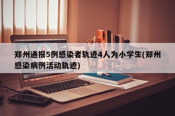 郑州通报5例感染者轨迹4人为小学生(郑州感染病例活动轨迹)