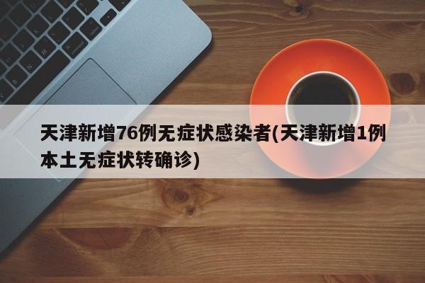 天津新增76例无症状感染者(天津新增1例本土无症状转确诊)