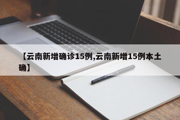 【云南新增确诊15例,云南新增15例本土确】