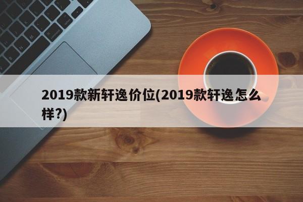 2019款新轩逸价位(2019款轩逸怎么样?)