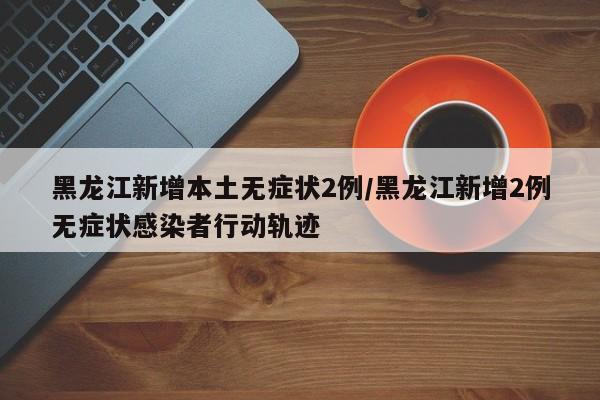黑龙江新增本土无症状2例/黑龙江新增2例无症状感染者行动轨迹