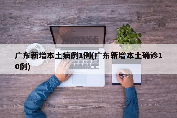 广东新增本土病例1例(广东新增本土确诊10例)