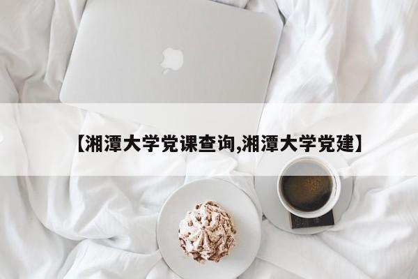 【湘潭大学党课查询,湘潭大学党建】