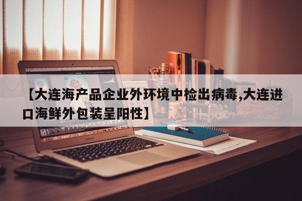 【大连海产品企业外环境中检出病毒,大连进口海鲜外包装呈阳性】