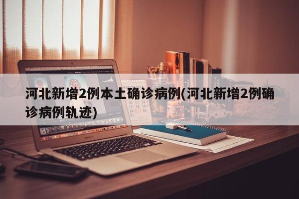 河北新增2例本土确诊病例(河北新增2例确诊病例轨迹)