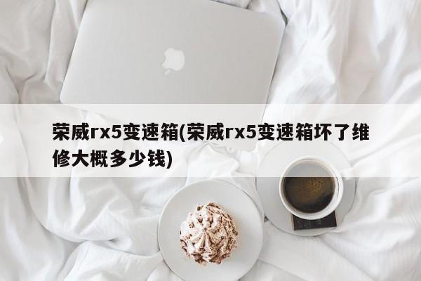 荣威rx5变速箱(荣威rx5变速箱坏了维修大概多少钱)