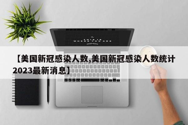 【美国新冠感染人数,美国新冠感染人数统计2023最新消息】