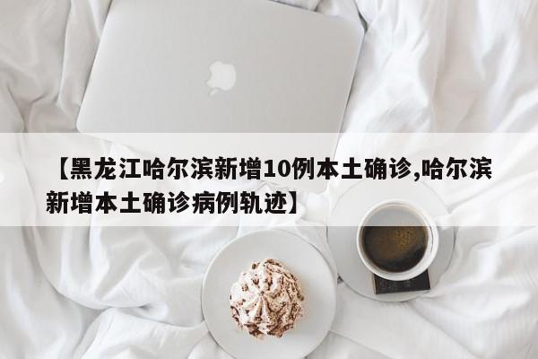 【黑龙江哈尔滨新增10例本土确诊,哈尔滨新增本土确诊病例轨迹】