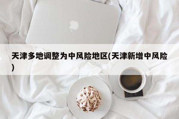 天津多地调整为中风险地区(天津新增中风险)