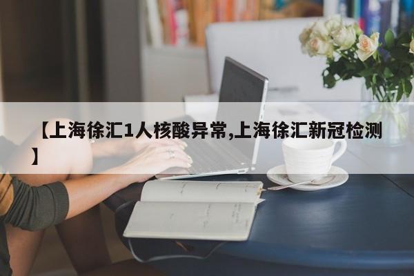 【上海徐汇1人核酸异常,上海徐汇新冠检测】