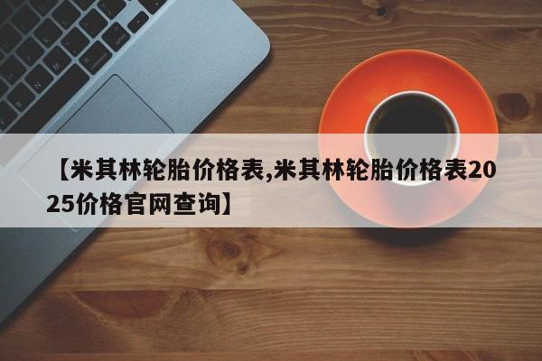 【米其林轮胎价格表,米其林轮胎价格表2025价格官网查询】
