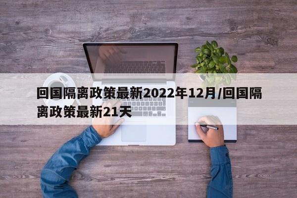 回国隔离政策最新2022年12月/回国隔离政策最新21天