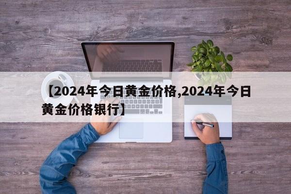 【2024年今日黄金价格,2024年今日黄金价格银行】