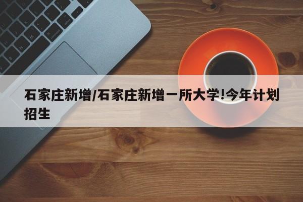 石家庄新增/石家庄新增一所大学!今年计划招生