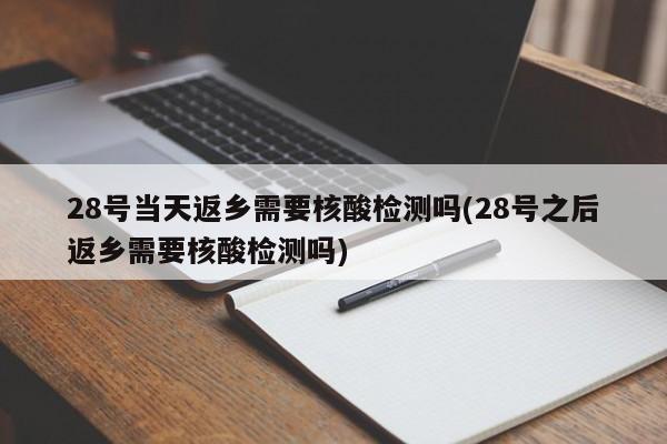 28号当天返乡需要核酸检测吗(28号之后返乡需要核酸检测吗)