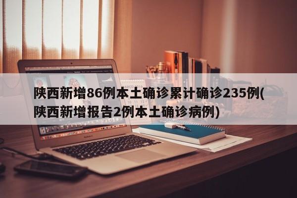 陕西新增86例本土确诊累计确诊235例(陕西新增报告2例本土确诊病例)