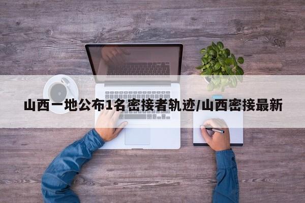 山西一地公布1名密接者轨迹/山西密接最新