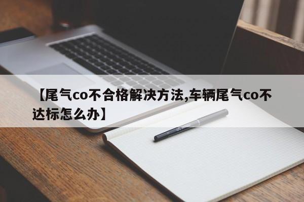 【尾气co不合格解决方法,车辆尾气co不达标怎么办】