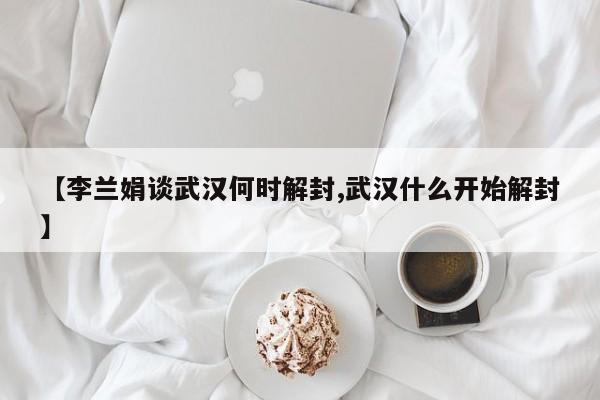【李兰娟谈武汉何时解封,武汉什么开始解封】
