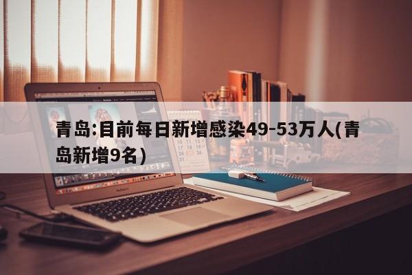 青岛:目前每日新增感染49-53万人(青岛新增9名)