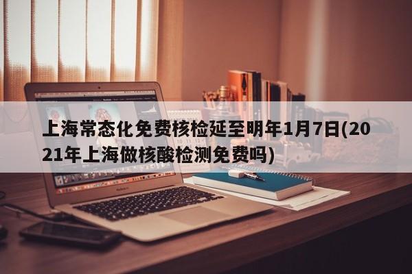 上海常态化免费核检延至明年1月7日(2021年上海做核酸检测免费吗)