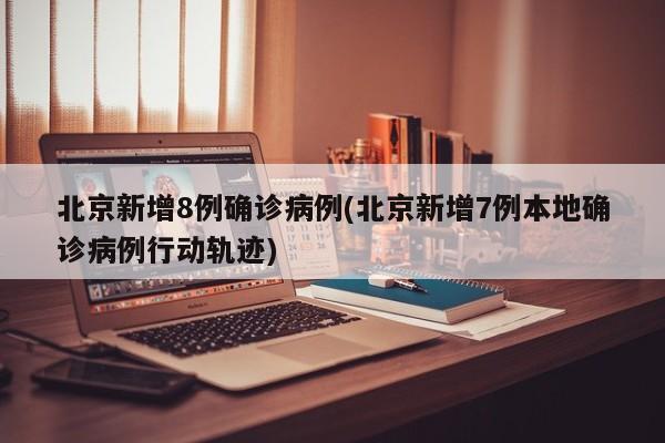 北京新增8例确诊病例(北京新增7例本地确诊病例行动轨迹)