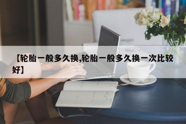 【轮胎一般多久换,轮胎一般多久换一次比较好】