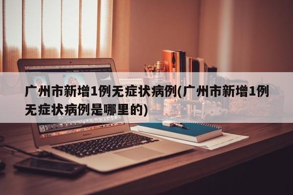 广州市新增1例无症状病例(广州市新增1例无症状病例是哪里的)