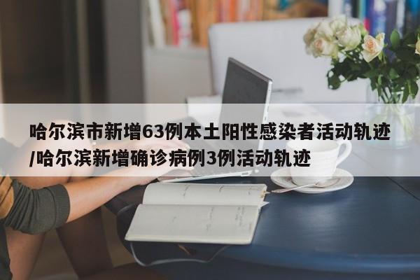 哈尔滨市新增63例本土阳性感染者活动轨迹/哈尔滨新增确诊病例3例活动轨迹