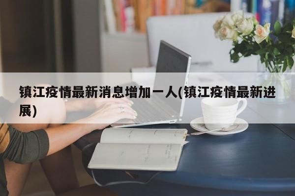 镇江疫情最新消息增加一人(镇江疫情最新进展)