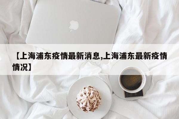 【上海浦东疫情最新消息,上海浦东最新疫情情况】