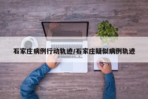 石家庄病例行动轨迹/石家庄疑似病例轨迹