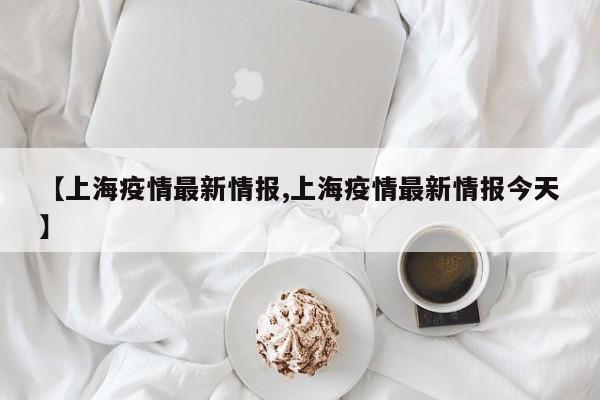【上海疫情最新情报,上海疫情最新情报今天】