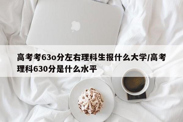 高考考63o分左右理科生报什么大学/高考理科630分是什么水平