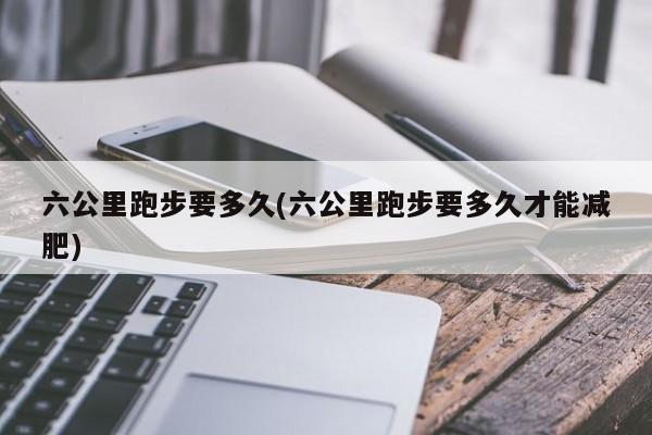 六公里跑步要多久(六公里跑步要多久才能减肥)