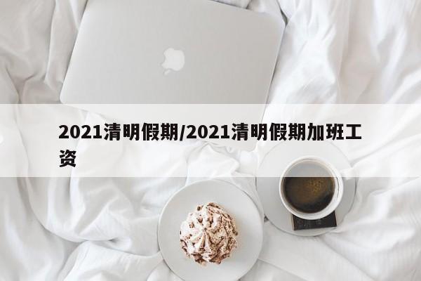 2021清明假期/2021清明假期加班工资