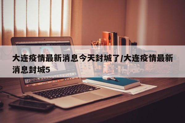 大连疫情最新消息今天封城了/大连疫情最新消息封城5