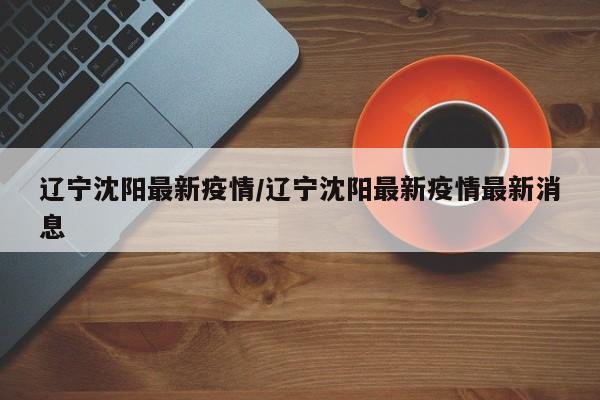 辽宁沈阳最新疫情/辽宁沈阳最新疫情最新消息