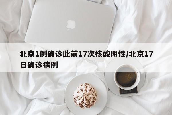 北京1例确诊此前17次核酸阴性/北京17日确诊病例