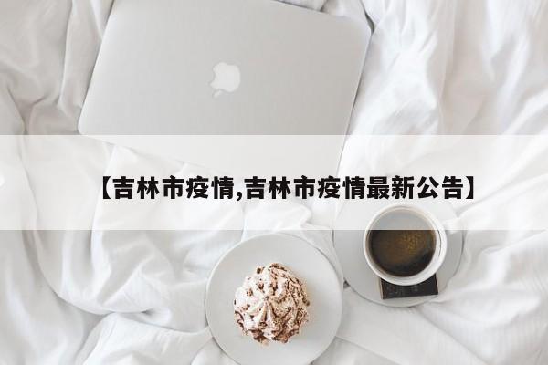 【吉林市疫情,吉林市疫情最新公告】
