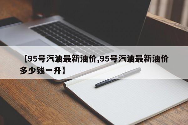 【95号汽油最新油价,95号汽油最新油价多少钱一升】