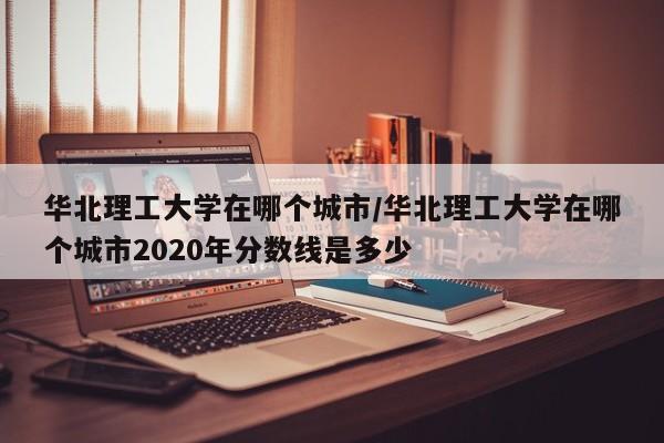 华北理工大学在哪个城市/华北理工大学在哪个城市2020年分数线是多少
