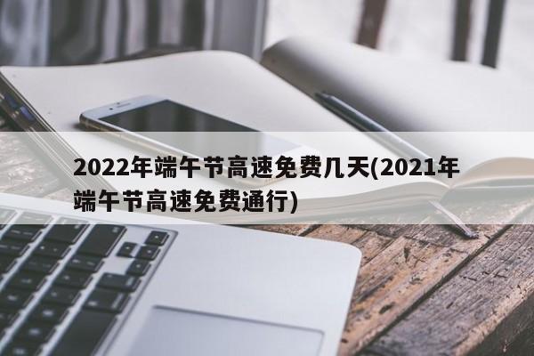 2022年端午节高速免费几天(2021年端午节高速免费通行)