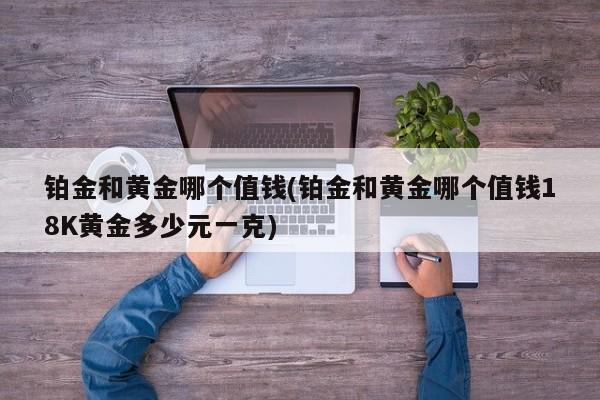 铂金和黄金哪个值钱(铂金和黄金哪个值钱18K黄金多少元一克)