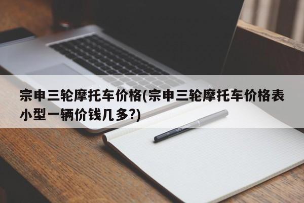 宗申三轮摩托车价格(宗申三轮摩托车价格表小型一辆价钱几多?)