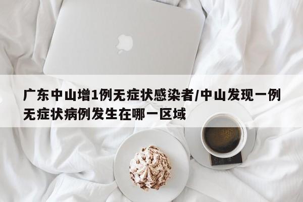 广东中山增1例无症状感染者/中山发现一例无症状病例发生在哪一区域
