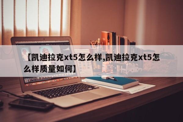 【凯迪拉克xt5怎么样,凯迪拉克xt5怎么样质量如何】